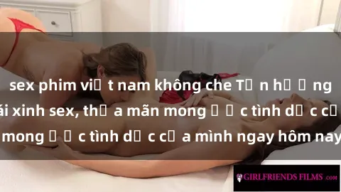 sex phim việt nam không che Tận hưởng khoái cảm với gái xinh sex, thỏa mãn mong ước tình dục của mình ngay hôm nay