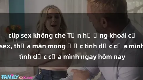 clip sex không che Tận hưởng khoái cảm với gái xinh sex, thỏa mãn mong ước tình dục của mình ngay hôm nay