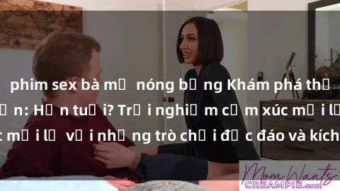 phim sex bà mẹ nóng bỏng Khám phá thế giới sex trực tuyến: Hơn tuổi? Trải nghiệm cảm xúc mới lạ với những trò chơi độc đáo và kích thích người lớn