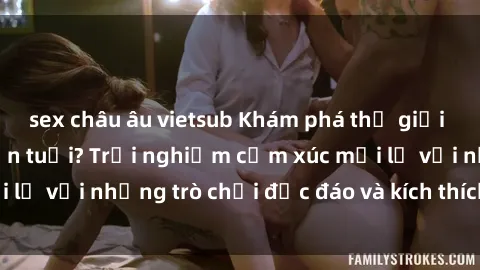 sex châu âu vietsub Khám phá thế giới sex trực tuyến: Hơn tuổi? Trải nghiệm cảm xúc mới lạ với những trò chơi độc đáo và kích thích người lớn