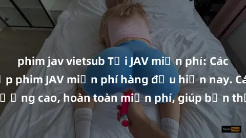 phim jav vietsub Tải JAV miễn phí: Các trang web cung cấp phim JAV miễn phí hàng đầu hiện nay. Các tác phẩm chất lượng cao, hoàn toàn miễn phí, giúp bạn thỏa mãn niềm đam mê mà không tốn kém.