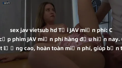 sex jav vietsub hd Tải JAV miễn phí: Các trang web cung cấp phim JAV miễn phí hàng đầu hiện nay. Các tác phẩm chất lượng cao, hoàn toàn miễn phí, giúp bạn thỏa mãn niềm đam mê mà không tốn kém.