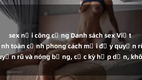 sex nơi công cộng Danh sách sex Việt Nam không che - Ảnh toàn cảnh phong cách mới đầy quyến rũ và nóng bỏng, cực kỳ hấp dẫn, không thể bỏ qua!