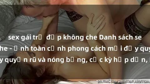 sex gái trẻ đẹp không che Danh sách sex Việt Nam không che - Ảnh toàn cảnh phong cách mới đầy quyến rũ và nóng bỏng, cực kỳ hấp dẫn, không thể bỏ qua!