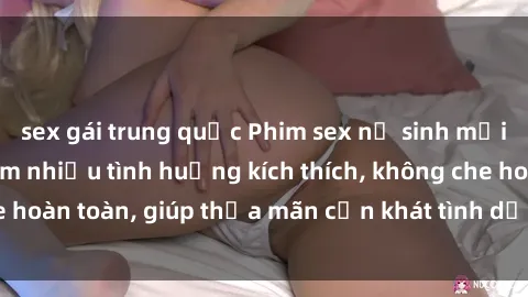 sex gái trung quốc Phim sex nữ sinh mới nhất: Trải nghiệm nhiều tình huống kích thích, không che hoàn toàn, giúp thỏa mãn cơn khát tình dục của các bạn trẻ