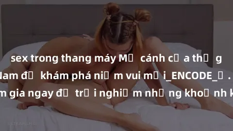 sex trong thang máy Mở cánh cửa thế giới sex MILF Việt Nam để khám phá niềm vui mới_ENCODE_
. Hãy tham gia ngay để trải nghiệm những khoảnh khắc đầy kích thích và đam mê.