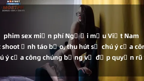 phim sex miễn phí Người mẫu Việt Nam gây sốt với loạt shoot ảnh táo bạo, thu hút sự chú ý của công chúng bằng vẻ đẹp quyến rũ và gợi cảm.