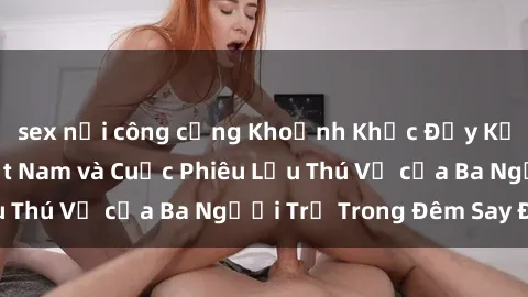 sex nơi công cộng Khoảnh Khắc Đầy Kịch Tính: Sex Việt Nam và Cuộc Phiêu Lưu Thú Vị của Ba Người Trẻ Trong Đêm Say Đắm