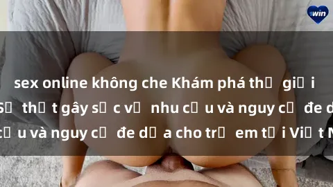 sex online không che Khám phá thế giới sex loli Việt Nam: Sự thật gây sốc về nhu cầu và nguy cơ đe dọa cho trẻ em tại Việt Nam