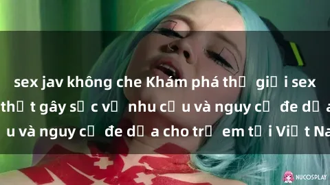 sex jav không che Khám phá thế giới sex loli Việt Nam: Sự thật gây sốc về nhu cầu và nguy cơ đe dọa cho trẻ em tại Việt Nam