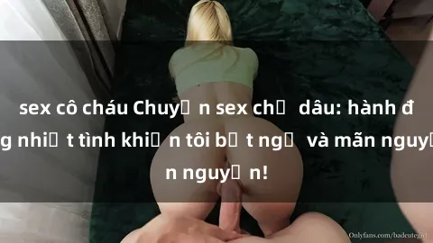 sex cô cháu Chuyện sex chị dâu: hành động nhiệt tình khiến tôi bất ngờ và mãn nguyện!