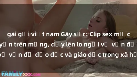 gái gọi việt nam Gây sốc: Clip sex mẹ con Việt Nam lan truyền trên mạng, dấy lên lo ngại về vấn đề đạo đức và giáo dục trong xã hội hiện nay.