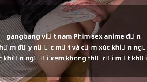 gangbang việt nam Phim sex anime đỉnh cao: Những tác phẩm đầy nước mắt và cảm xúc khiến người xem không thể rời mắt khỏi màn hình