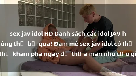 sex jav idol HD Danh sách các idol JAV hot nhất hiện nay không thể bỏ qua! Đam mê sex jav idol có thể khám phá ngay để thỏa mãn nhu cầu giải trí của mình!