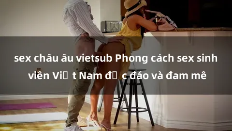 sex châu âu vietsub Phong cách sex sinh viên Việt Nam độc đáo và đam mê