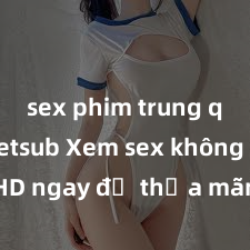 sex phim trung quốc vietsub Xem sex không che HD ngay để thỏa mãn cơn khát tình dục của bạn! Video chất lượng cao, cảnh quay rõ nét, sẽ khiến bạn không thể rời mắt! Hãy trải nghiệm ngay!