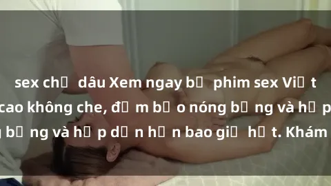 sex chị dâu Xem ngay bộ phim sex Việt Nam full HD đỉnh cao không che, đảm bảo nóng bỏng và hấp dẫn hơn bao giờ hết. Khám phá ngay!