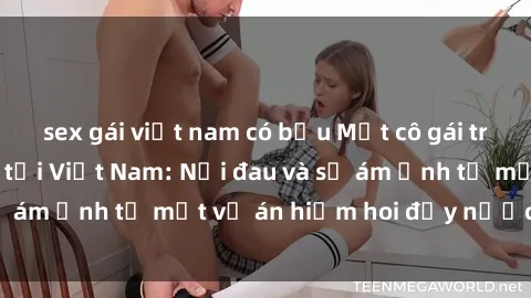 sex gái việt nam có bầu Một cô gái trẻ bị cưỡng hiếp tại Việt Nam: Nỗi đau và sự ám ảnh từ một vụ án hiếm hoi đầy nước mắt