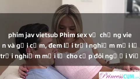 phim jav vietsub Phim sex vợ chồng vietsub cực kỳ hấp dẫn và gợi cảm, đem lại trải nghiệm mới lạ cho cặp đôi người Việt