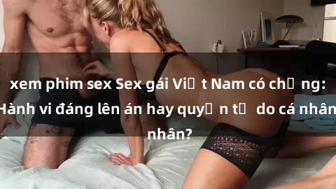 xem phim sex Sex gái Việt Nam có chồng: Hành vi đáng lên án hay quyền tự do cá nhân?