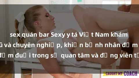 sex quán bar Sexy y tá Việt Nam khám bệnh đầy quyến rũ và chuyên nghiệp, khiến bệnh nhân đắm đuối trong sự quan tâm và động viên từ người đẹp này.