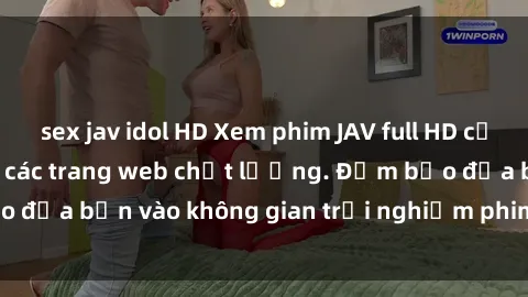 sex jav idol HD Xem phim JAV full HD cực nét, không che tại các trang web chất lượng. Đảm bảo đưa bạn vào không gian trải nghiệm phim tuyệt vời nhất.