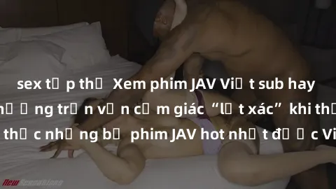 sex tập thể Xem phim JAV Việt sub hay nhất tại đây – Tận hưởng trọn vẹn cảm giác “lột xác” khi thưởng thức những bộ phim JAV hot nhất được Việt sub chính xác và tinh tế!