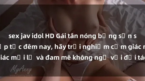 sex jav idol HD Gái tân nóng bỏng sẵn sàng làm tình ngay lập tức đêm nay, hãy trải nghiệm cảm giác mới lạ và đam mê không ngờ với đối tác siêu hấp dẫn này!
