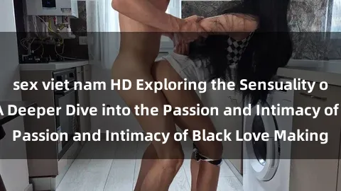 sex viet nam HD Exploring the Sensuality of Black Sexuality: A Deeper Dive into the Passion and Intimacy of Black Love Making