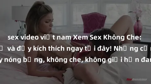 sex video việt nam Xem Sex Không Che: Trải nghiệm mới lạ và đầy kích thích ngay tại đây! Những cảnh quay nóng bỏng, không che, không giới hạn đang chờ đón bạn. Đừng bỏ lỡ!