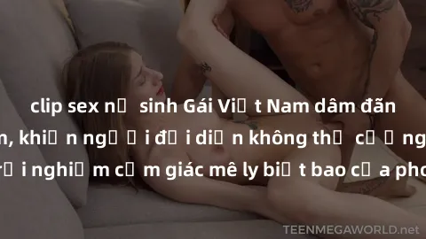 clip sex nữ sinh Gái Việt Nam dâm đãng làm tình say đắm, khiến người đối diện không thể cưỡng lại được. Hãy trải nghiệm cảm giác mê ly biết bao của phong cách yêu đương đậm chất dân tộc!