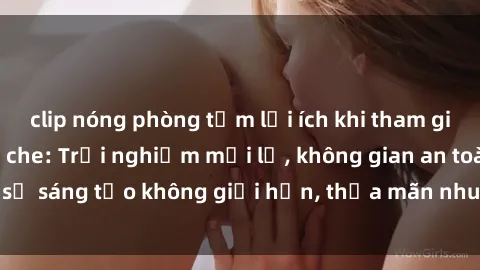 clip nóng phòng tắm lợi ích khi tham gia sex online không che: Trải nghiệm mới lạ, không gian an toàn, sự sáng tạo không giới hạn, thỏa mãn nhu cầu tình dục của bạn.