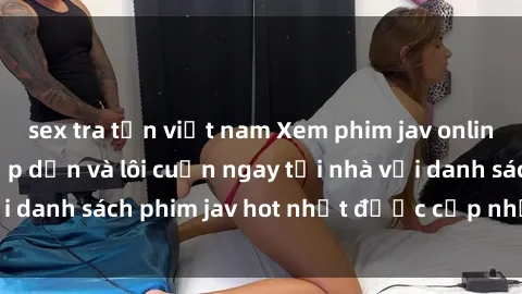 sex tra tấn việt nam Xem phim jav online: trải nghiệm hấp dẫn và lôi cuốn ngay tại nhà với danh sách phim jav hot nhất được cập nhật liên tục.