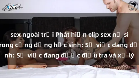 sex ngoài trời Phát hiện clip sex nữ sinh gây chấn động trong cộng đồng học sinh: Sự việc đang được điều tra và xử lý