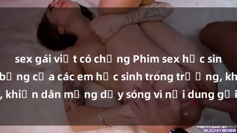 sex gái việt có chồng Phim sex học sinh: Hành động nóng bỏng của các em học sinh trong trường, khiến dân mạng dậy sóng vì nội dung gợi cảm và kích thích.