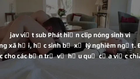 jav việt sub Phát hiện clip nóng sinh viên gây sốt trên mạng xã hội, học sinh bị xử lý nghiêm ngặt. Đây là cảnh giác cho các bạn trẻ về hậu quả của việc chia sẻ thông tin trái phép trên internet.