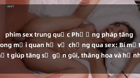 phim sex trung quốc Phương pháp tăng cường gắn kết trong mối quan hệ vợ chồng qua sex: Bí mật giúp tăng sự gần gũi, thăng hoa và hạnh phúc cho cặp đôi