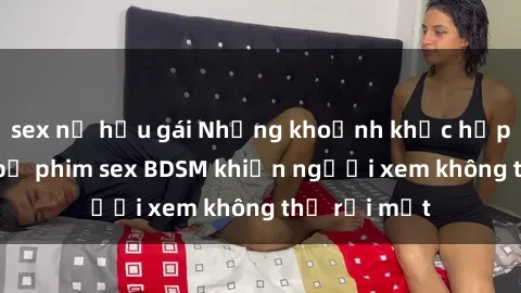 sex nữ hầu gái Những khoảnh khắc hấp dẫn trong bộ phim sex BDSM khiến người xem không thể rời mắt