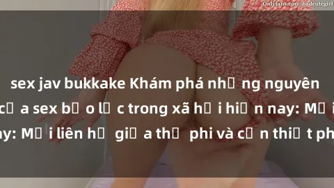 sex jav bukkake Khám phá những nguyên nhân và hậu quả của sex bạo lực trong xã hội hiện nay: Mối liên hệ giữa thị phi và cần thiết phải ngăn chặn.