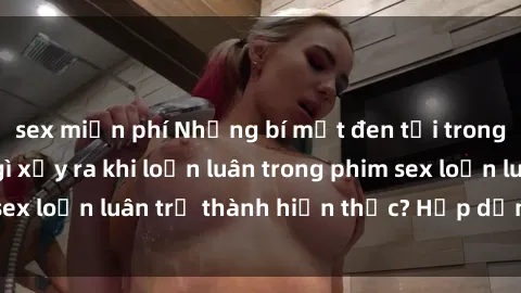 sex miễn phí Những bí mật đen tối trong gia đình: Điều gì xảy ra khi loạn luân trong phim sex loạn luân trở thành hiện thực? Hấp dẫn và gây sốc!