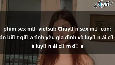 phim sex mỹ vietsub Chuyện sex mẹ con: Sự phân biệt giữa tình yêu gia đình và luyến ái cấm địa
