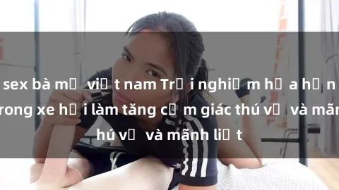 sex bà mẹ việt nam Trải nghiệm hứa hẹn: Sex trong xe hơi làm tăng cảm giác thú vị và mãnh liệt
