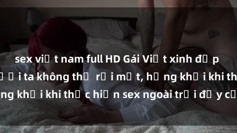 sex việt nam full HD Gái Việt xinh đẹp quyến rũ khiến người ta không thể rời mắt, hứng khởi khi thực hiện sex ngoài trời đầy cảm xúc.