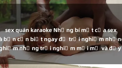 sex quán karaoke Những bí mật của sex nhóm không che mà bạn cần biết ngay để trải nghiệm những trải nghiệm mới mẻ và đầy kích thích.