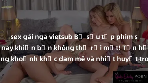 sex gái nga vietsub Bộ sưu tập phim sex Mỹ hot nhất năm nay khiến bạn không thể rời mắt! Tận hưởng những khoảnh khắc đam mê và nhiệt huyết trong các tác phẩm nóng bỏng này!