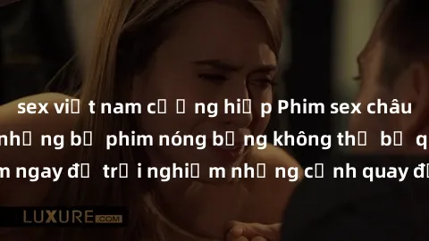 sex việt nam cưỡng hiếp Phim sex châu Âu đỉnh cao: Top những bộ phim nóng bỏng không thể bỏ qua! Xem ngay để trải nghiệm những cảnh quay đầy kích thích và cuồng nhiệt.