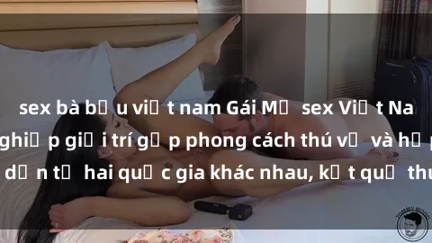 sex bà bầu việt nam Gái Mỹ sex Việt Nam: Khi nền công nghiệp giải trí gặp phong cách thú vị và hấp dẫn từ hai quốc gia khác nhau, kết quả thú vị không thể bỏ qua.