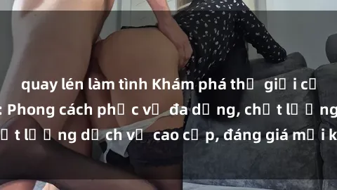 quay lén làm tình Khám phá thế giới của gái gọi Việt Nam: Phong cách phục vụ đa dạng, chất lượng dịch vụ cao cấp, đáng giá mọi khoản chi phí