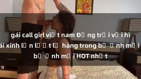 gái call girl việt nam Động trời với hình ảnh gái xinh lần lượt lộ hàng trong bộ ảnh mới HOT nhất