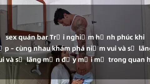 sex quán bar Trải nghiệm hạnh phúc khi làm tình với gái đẹp – cùng nhau khám phá niềm vui và sự lãng mạn đầy mới mẻ trong quan hệ của bạn.